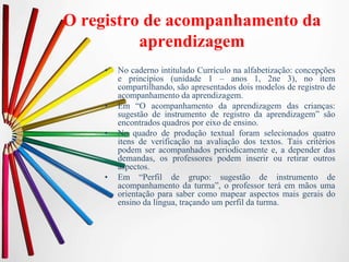 O registro de acompanhamento da
aprendizagem
• No caderno intitulado Currículo na alfabetização: concepções
e princípios (unidade 1 – anos 1, 2ne 3), no item
compartilhando, são apresentados dois modelos de registro de
acompanhamento da aprendizagem.
• Em “O acompanhamento da aprendizagem das crianças:
sugestão de instrumento de registro da aprendizagem” são
encontrados quadros por eixo de ensino.
• No quadro de produção textual foram selecionados quatro
itens de verificação na avaliação dos textos. Tais critérios
podem ser acompanhados periodicamente e, a depender das
demandas, os professores podem inserir ou retirar outros
aspectos.
• Em “Perfil de grupo: sugestão de instrumento de
acompanhamento da turma”, o professor terá em mãos uma
orientação para saber como mapear aspectos mais gerais do
ensino da língua, traçando um perfil da turma.
 