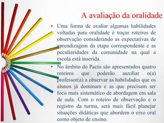 A avaliação da oralidade
• Uma forma de avaliar algumas habilidades
voltadas para oralidade é traçar roteiros de
observação considerando as expectativas de
aprendizagem da etapa correspondente e as
peculiaridades da comunidade na qual a
escola está inserida.
• No âmbito do Pacto são apresentados quatro
roteiros que poderão auxiliar o(a)
professor(a) a observar as habilidades que os
alunos já dominam e as que precisam ser
foco mais sistemático de abordagem em sala
de aula. Com o roteiro de observação e o
registro da turma, será mais fácil planejar
situações didáticas que abordem o eixo oral
como objeto de ensino.
 