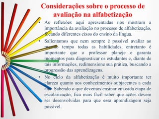 Considerações sobre o processo de
avaliação na alfabetização
• As reflexões aqui apresentadas nos mostram a
importância da avaliação no processo de alfabetização,
focando diferentes eixos do ensino da língua.
• Salientamos que nem sempre é possível avaliar ao
mesmo tempo todas as habilidades, entretanto é
importante que o professor planeje e garanta
momentos para diagnosticar os estudantes e, diante de
tais informações, redimensione sua prática, buscando a
progressão das aprendizagens.
• No ciclo da alfabetização é muito importante ter
clareza quanto aos conhecimentos subjacentes a cada
ano. Sabendo o que devemos ensinar em cada etapa de
escolarização, fica mais fácil saber que ações devem
ser desenvolvidas para que essa aprendizagem seja
possível.
 