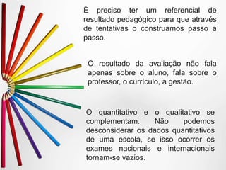 O quantitativo e o qualitativo se
complementam. Não podemos
desconsiderar os dados quantitativos
de uma escola, se isso ocorrer os
exames nacionais e internacionais
tornam-se vazios.
É preciso ter um referencial de
resultado pedagógico para que através
de tentativas o construamos passo a
passo.
O resultado da avaliação não fala
apenas sobre o aluno, fala sobre o
professor, o currículo, a gestão.
 