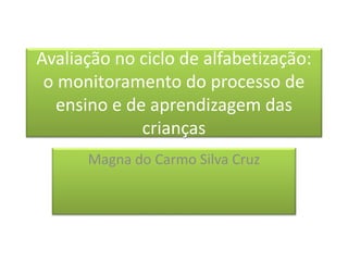 Avaliação no ciclo de alfabetização:
o monitoramento do processo de
ensino e de aprendizagem das
crianças
Magna do Carmo Silva Cruz
 