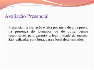 Avaliação Presencial
Presencial: a avaliação é feita por meio de uma prova,
na presença do formador ou de outra pessoa
responsável, para garantir a legitimidade da mesma.
São realizadas com hora, data e local determinados.
 