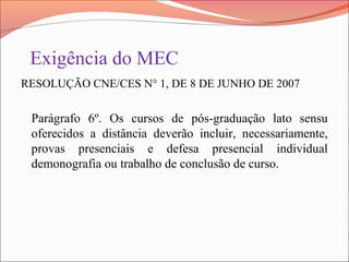 Exigência do MEC
RESOLUÇÃO CNE/CES N° 1, DE 8 DE JUNHO DE 2007
Parágrafo 6º. Os cursos de pós-graduação lato sensu
oferecidos a distância deverão incluir, necessariamente,
provas presenciais e defesa presencial individual
demonografia ou trabalho de conclusão de curso.
 