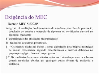 Exigência do MEC
Decreto MEC 5.622/05
Artigo 4. A avaliação do desempenho do estudante para fins de promoção,
conclusão de estudos e obtenção de diplomas ou certificados dar-se-á no
processo, mediante:
I - cumprimento das atividades programadas; e
II - realização de exames presenciais.
§ 1º Os exames citados no inciso II serão elaborados pela própria instituição
de ensino credenciada, segundo procedimentos e critérios definidos no
projeto pedagógico do curso ou programa.
§ 2ª Os resultados dos exames citados no inciso II deverão prevalecer sobre os
demais resultados obtidos em quaisquer outras formas de avaliação a
distância.
 