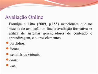 Avaliação Online
Formiga e Litto (2009, p.155) mencionam que no
sistema de avaliação on-line, a avaliação formativa se
utiliza de sistemas gerenciadores de conteúdo e
aprendizagem, e outros elementos:
portfólios,
fóruns,
 seminários virtuais,
chats,
 etc.
 