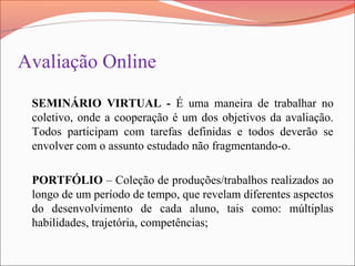 Avaliação Online
SEMINÁRIO VIRTUAL - É uma maneira de trabalhar no
coletivo, onde a cooperação é um dos objetivos da avaliação.
Todos participam com tarefas definidas e todos deverão se
envolver com o assunto estudado não fragmentando-o.
PORTFÓLIO – Coleção de produções/trabalhos realizados ao
longo de um período de tempo, que revelam diferentes aspectos
do desenvolvimento de cada aluno, tais como: múltiplas
habilidades, trajetória, competências;
 