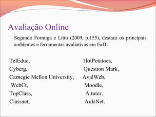 Avaliação Online
Segundo Formiga e Litto (2009, p.155), destaca os principais
ambientes e ferramentas avaliativas em EaD:
TelEduc, HotPotatoes,
Cyberg, Question Mark,
Carnegie Mellon University, AvalWeb,
WebCt, Moodle,
TopClass, A.tutor,
Classnet, AulaNet.
 