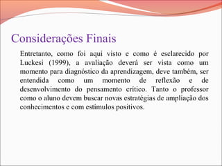 Considerações Finais
Entretanto, como foi aqui visto e como é esclarecido por
Luckesi (1999), a avaliação deverá ser vista como um
momento para diagnóstico da aprendizagem, deve também, ser
entendida como um momento de reflexão e de
desenvolvimento do pensamento crítico. Tanto o professor
como o aluno devem buscar novas estratégias de ampliação dos
conhecimentos e com estímulos positivos.
 