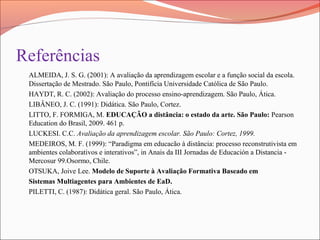 Referências
ALMEIDA, J. S. G. (2001): A avaliação da aprendizagem escolar e a função social da escola.
Dissertação de Mestrado. São Paulo, Pontifícia Universidade Católica de São Paulo.
HAYDT, R. C. (2002): Avaliação do processo ensino-aprendizagem. São Paulo, Ática.
LIBÂNEO, J. C. (1991): Didática. São Paulo, Cortez.
LITTO, F. FORMIGA, M. EDUCAÇÃO a distância: o estado da arte. São Paulo: Pearson
Education do Brasil, 2009. 461 p.
LUCKESI. C.C. Avaliação da aprendizagem escolar. São Paulo: Cortez, 1999.
MEDEIROS, M. F. (1999): “Paradigma em educacão à distância: processo reconstrutivista em
ambientes colaborativos e interativos”, in Anais da III Jornadas de Educación a Distancia -
Mercosur 99.Osormo, Chile.
OTSUKA, Joive Lee. Modelo de Suporte à Avaliação Formativa Baseado em
Sistemas Multiagentes para Ambientes de EaD.
PILETTI, C. (1987): Didática geral. São Paulo, Ática.
 