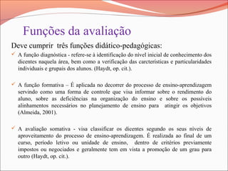 Funções da avaliação
Deve cumprir três funções didático-pedagógicas:
 A função diagnóstica - refere-se à identificação do nível inicial de conhecimento dos
dicentes naquela área, bem como a verificação das carcterísticas e particularidades
individuais e grupais dos alunos. (Haydt, op. cit.).
 A função formativa – É aplicada no decorrer do processo de ensino-aprendizagem
servindo como uma forma de controle que visa informar sobre o rendimento do
aluno, sobre as deficiências na organização do ensino e sobre os possíveis
alinhamentos necessários no planejamento de ensino para atingir os objetivos
(Almeida, 2001).
 A avaliação somativa - visa classificar os dicentes segundo os seus níveis de
aproveitamento do processo de ensino-aprendizagem. É realizada ao final de um
curso, período letivo ou unidade de ensino, dentro de critérios previamente
impostos ou negociados e geralmente tem em vista a promoção de um grau para
outro (Haydt, op. cit.).
 