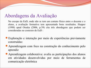 Abordagens da Avaliação
No escopo da EaD, onde não se tem um contato físico entre o docente e o
aluno, a avaliação formativa tem apresentado bons resultados. Hopper
(1998) apud Otsuka (2006, p.39) cita três abordagens que podem ser
consideradas no contexto de EaD :
Exploração e interação por meio de experiências previamente
construídas:
Aprendizagem com foco na construção do conhecimento pelo
aprendiz
Aprendizagem colaborativa: avalia as participações dos alunos
em atividades desenvolvidas por meio de ferramentas de
comunicação eletrônica
 
