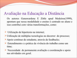 Avaliação na Educação a Distância
Os autores Gunawardena E Zittle apud Medeiros(1999),
apontam que nessa modalidade o ensino é centrado no aluno e
isso contribui com várias transformações, como:
 Utilização de hipertexto na internet;
Utilização de múltiplas tecnologias no decorrer do processo;
Apoio contínuo de estudante, através de feedbacks;
 Entendimento e a prática da vivência do trabalho como um
time;
 Necessidade de permanente avaliação e coordenação e apoio
nas atividades em geral.
 