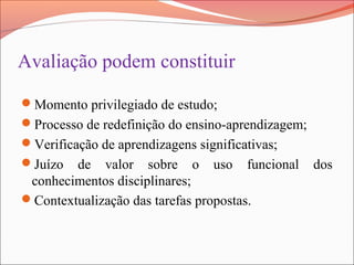 Avaliação podem constituir
Momento privilegiado de estudo;
Processo de redefinição do ensino-aprendizagem;
Verificação de aprendizagens significativas;
Juízo de valor sobre o uso funcional dos
conhecimentos disciplinares;
Contextualização das tarefas propostas.
 