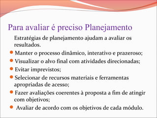 Para avaliar é preciso Planejamento
Estratégias de planejamento ajudam a avaliar os
resultados.
Manter o processo dinâmico, interativo e prazeroso;
Visualizar o alvo final com atividades direcionadas;
Evitar imprevistos;
Selecionar de recursos materiais e ferramentas
apropriadas de acesso;
Fazer avaliações coerentes à proposta a fim de atingir
com objetivos;
 Avaliar de acordo com os objetivos de cada módulo.
 