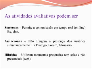 As atividades avaliativas podem ser
Síncronas – Permite a comunicação em tempo real (on line)
Ex. chat.
Assíncronas – Não Exigem a presença dos usuários
simultaneamente. Ex Diálogo, Fórum, Glossário.
Híbridas – Utilizam momentos presencias (em sala) e não
presenciais (web).
 