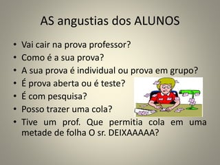 AS angustias dos ALUNOS
• Vai cair na prova professor?
• Como é a sua prova?
• A sua prova é individual ou prova em grupo?
• É prova aberta ou é teste?
• É com pesquisa?
• Posso trazer uma cola?
• Tive um prof. Que permitia cola em uma
metade de folha O sr. DEIXAAAAA?
 