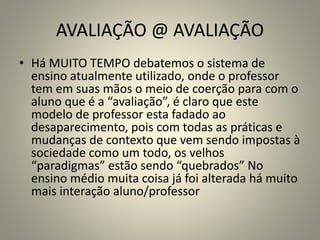 AVALIAÇÃO @ AVALIAÇÃO
• Há MUITO TEMPO debatemos o sistema de
ensino atualmente utilizado, onde o professor
tem em suas mãos o meio de coerção para com o
aluno que é a “avaliação”, é claro que este
modelo de professor esta fadado ao
desaparecimento, pois com todas as práticas e
mudanças de contexto que vem sendo impostas à
sociedade como um todo, os velhos
“paradigmas” estão sendo “quebrados” No
ensino médio muita coisa já foi alterada há muito
mais interação aluno/professor
 