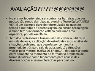 AVALIAÇÃO??????@@@@@@
• No ensino Superior ainda encontramos barreiras que aos
poucos vão sendo derrubadas, o ensino Tecnológico(A MEU
VER) é um exemplo claro de reformulação na questão
tempo e métodos de aprendizagem, no ensino tecnológico,
o aluno tem sua formação voltada para uma área
especifica, por ele escolhida;
• tem dos professores a transmissão da vivência, utiliza-se
em sala de aula, a aplicação de estudo de casos, análise de
situações problema, que o professor com muita
propriedade trás para sala de aula, pois são situações
vividas pelo mesmo, (CHÃO DE FABRICA), das quais a teoria
entra somente no momento de formular o problema de
forma didática e como fundamento para análise das
diversas opções a serem oferecidas para o aluno.
 