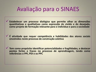 Avaliação para o SINAES
 Estabelecer um processo dialógico que permite olhar as dimensões
quantitativas e qualitativas como expressão do vivido e do desejado,
como projeto de formação relevante para o indivíduo e para a sociedade
 É atividade que requer competência e habilidades dos atores sociais
envolvidos neste processo de construção coletiva
 Tem como propósito identificar potencialidades e fragilidades, e destacar
pontos fortes e fracos no processo de aprendizagem, tendo como
referências o PPI, PDI e os PPC
 
