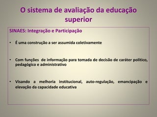 O sistema de avaliação da educação
superior
SINAES: Integração e Participação
• É uma construção a ser assumida coletivamente
• Com funções de informação para tomada de decisão de caráter político,
pedagógico e administrativo
• Visando a melhoria institucional, auto-regulação, emancipação e
elevação da capacidade educativa
 