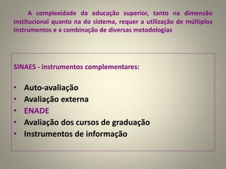 A complexidade da educação superior, tanto na dimensão
institucional quanto na do sistema, requer a utilização de múltiplos
instrumentos e a combinação de diversas metodologias
SINAES - instrumentos complementares:
• Auto-avaliação
• Avaliação externa
• ENADE
• Avaliação dos cursos de graduação
• Instrumentos de informação
 
