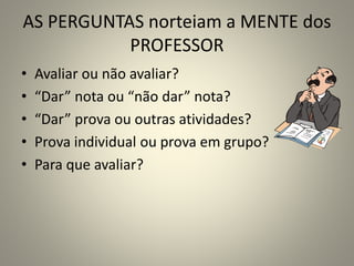 AS PERGUNTAS norteiam a MENTE dos
PROFESSOR
• Avaliar ou não avaliar?
• “Dar” nota ou “não dar” nota?
• “Dar” prova ou outras atividades?
• Prova individual ou prova em grupo?
• Para que avaliar?
 