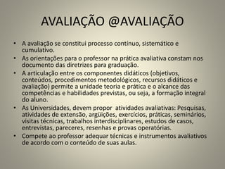 AVALIAÇÃO @AVALIAÇÃO
• A avaliação se constitui processo contínuo, sistemático e
cumulativo.
• As orientações para o professor na prática avaliativa constam nos
documento das diretrizes para graduação.
• A articulação entre os componentes didáticos (objetivos,
conteúdos, procedimentos metodológicos, recursos didáticos e
avaliação) permite a unidade teoria e prática e o alcance das
competências e habilidades previstas, ou seja, a formação integral
do aluno.
• As Universidades, devem propor atividades avaliativas: Pesquisas,
atividades de extensão, argüições, exercícios, práticas, seminários,
visitas técnicas, trabalhos interdisciplinares, estudos de casos,
entrevistas, pareceres, resenhas e provas operatórias.
• Compete ao professor adequar técnicas e instrumentos avaliativos
de acordo com o conteúdo de suas aulas.
 