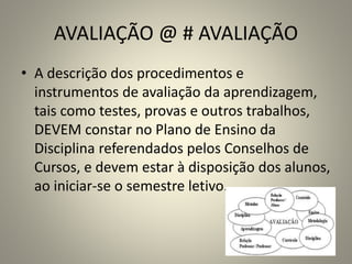 AVALIAÇÃO @ # AVALIAÇÃO
• A descrição dos procedimentos e
instrumentos de avaliação da aprendizagem,
tais como testes, provas e outros trabalhos,
DEVEM constar no Plano de Ensino da
Disciplina referendados pelos Conselhos de
Cursos, e devem estar à disposição dos alunos,
ao iniciar-se o semestre letivo.
 
