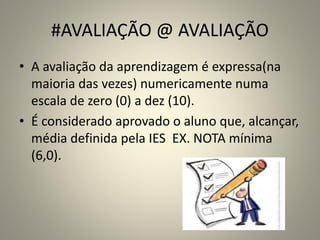 #AVALIAÇÃO @ AVALIAÇÃO
• A avaliação da aprendizagem é expressa(na
maioria das vezes) numericamente numa
escala de zero (0) a dez (10).
• É considerado aprovado o aluno que, alcançar,
média definida pela IES EX. NOTA mínima
(6,0).
 