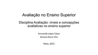 Avaliação no Ensino Superior
Disciplina Avaliação: níveis e concepções
avaliativas no ensino superior
Fernando Lopes Cézar
Simone Burin Chu
Maio, 2015
 