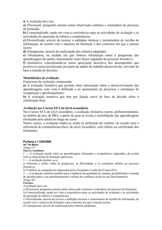 4. A avaliação deve ser:
a) Processual, porquanto assente numa observação contínua e sistemática do processo
de formação.
b) Contextualizada, tendo em vista a consistência entre as actividades de avaliação e as
actividades de aquisição de saberes e competências.
c) Diversificada, através do recurso a múltiplas técnicas e instrumentos de recolha de
informação, de acordo com a natureza da formação e dos contextos em que a mesma
ocorre.
d) Transparente, através da explicitação dos critérios adoptados.
e) Orientadora, na medida em que fornece informação sobre a progressão das
aprendizagens do adulto, funcionando como factor regulador do processo formativo.
f) Qualitativa, concretizando-se numa apreciação descritiva dos desempenhos que
promova a consciencialização por parte do adulto do trabalho desenvolvido, servindo de
base à tomada de decisões.
Modalidades de avaliação
O processo de avaliação compreende:
a) A avaliação formativa que permite obter informação sobre o desenvolvimento das
aprendizagens, com vista à definição e ao ajustamento de processos e estratégias de
recuperação e aprofundamento;
b) A avaliação sumativa que tem por função servir de base de decisão sobre a
certificação final.
Avaliação nos Cursos EFA de nível secundário
Nos Cursos EFA de nível secundário, a avaliação formativa ocorre, preferencialmente,
no âmbito da área de PRA, a partir da qual se revela a consolidação das aprendizagens
efectuadas pelo adulto ao longo do curso.
Nestes cursos, a avaliação traduz-se ainda na atribuição de créditos, de acordo com o
referencial de competências-chave de nível secundário, com efeitos na certificação dos
formandos.
Portaria n.º 230/2008
de 7 de Março
Artigo 27.º
Objecto e finalidades
1 — A avaliação incide sobre as aprendizagens efectuadas e competências adquiridas, de acordo
com os referenciais de formação aplicáveis.
2 — A avaliação destina -se a:
a) Informar o adulto sobre os progressos, as dificuldades e os resultados obtidos no processo
formativo;
b) Certificar as competências adquiridas pelos formandos à saída dos Cursos EFA.
3 — A avaliação contribui também para a melhoria da qualidade do sistema, possibilitando a tomada
de decisões para o seu aperfeiçoamento e reforço da confiança social no seu funcionamento.
Artigo 28.º
Princípios
A avaliação deve ser:
a) Processual, porquanto assente numa observação contínua e sistemática do processo de formação;
b) Contextualizada, tendo em vista a consistência entre as actividades de avaliação e as actividades
de aquisição de saberes e competências;
c) Diversificada, através do recurso a múltiplas técnicas e instrumentos de recolha de informação, de
acordo com a natureza da formação e dos contextos em que a mesma ocorre;
d) Transparente, através da explicitação dos critérios adoptados;
 