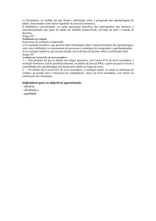 e) Orientadora, na medida em que fornece informação sobre a progressão das aprendizagens do
adulto, funcionando como factor regulador do processo formativo;
f) Qualitativa, concretizando -se numa apreciação descritiva dos desempenhos que promova a
consciencialização por parte do adulto do trabalho desenvolvido, servindo de base à tomada de
decisões.
Artigo 29.º
Modalidades de avaliação
O processo de avaliação compreende:
a) A avaliação formativa, que permite obter informação sobre o desenvolvimento das aprendizagens,
com vista à definição e ao ajustamento de processos e estratégias de recuperação e aprofundamento;
b) A avaliação sumativa, que tem por função servir de base de decisão sobre a certificação final.
Artigo 30.º
Avaliação nos Cursos EFA de nível secundário
1 — Sem prejuízo do que se dispõe nos artigos anteriores, nos Cursos EFA de nível secundário, a
avaliação formativa ocorre, preferencialmente, no âmbito da área de PRA, a partir da qual se revela a
consolidação das aprendizagens efectuadas pelo adulto ao longo do curso.
2 — No âmbito dos Cursos EFA de nível secundário, a avaliação traduz -se ainda na atribuição de
créditos, de acordo com o referencial de competências -chave de nível secundário, com efeitos na
certificação dos formandos.
Indicadores para os objectivos operacionais:
- eficácia,
- eficiência e
- qualidade
 