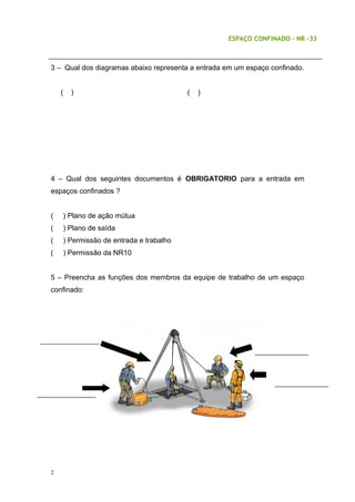 ESPAÇO CONFINADO – NR -33
3 – Qual dos diagramas abaixo representa a entrada em um espaço confinado.
( ) ( )
4 – Qual dos seguintes documentos é OBRIGATORIO para a entrada em
espaços confinados ?
( ) Plano de ação mútua
( ) Plano de saída
( ) Permissão de entrada e trabalho
( ) Permissão da NR10
5 – Preencha as funções dos membros da equipe de trabalho de um espaço
confinado:
2
 