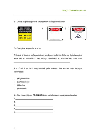 ESPAÇO CONFINADO – NR -33
6 – Quais as placas podem sinalizar um espaço confinado?
( ) ( ) ( )
7 – Complete a questão abaixo:
Antes da entrada e após cada interrupção ou mudança de turno, é obrigatório o
teste do ar atmosférico do espaço confinado e abertura de uma nova
____________________________________________________.
8 – Qual é o risco responsável pela maioria das mortes nos espaços
confinados:
( ) Ergonômicos
( ) Atmosféricos
( ) Quedas
( ) Infecções
9 – Cite cinco objetos PROIBIDOS nos trabalhos em espaços confinados:
1.___________________________________
2.___________________________________
3.___________________________________
4.___________________________________
5.___________________________________
3
 
