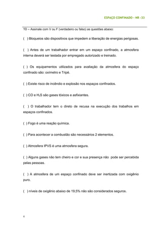ESPAÇO CONFINADO – NR -33
10 – Assinale com V ou F (verdadeiro ou falso) as questões abaixo:
( ) Bloqueios são dispositivos que impedem a liberação de energias perigosas.
( ) Antes de um trabalhador entrar em um espaço confinado, a atmosfera
interna deverá ser testada por empregado autorizado e treinado.
( ) Os equipamentos utilizados para avaliação da atmosfera do espaço
confinado são: oxímetro e Tripé.
( ) Existe risco de incêndio e explosão nos espaços confinados.
( ) CO e H2S são gases tóxicos e asfixiantes.
( ) O trabalhador tem o direto de recusa na execução dos trabalhos em
espaços confinados.
( ) Fogo é uma reação química.
( ) Para acontecer a combustão são necessários 2 elementos.
( ) Atmosfera IPVS é uma atmosfera segura.
( ) Alguns gases não tem cheiro e cor e sua presença não pode ser percebida
pelas pessoas.
( ) A atmosfera de um espaço confinado deve ser inertizada com oxigênio
puro.
( ) níveis de oxigênio abaixo de 19,5% não são considerados seguros.
4
 