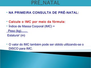  NA PRIMEIRA CONSULTA DE PRÉ-NATAL:
 Calcule o IMC por meio da fórmula:
 Índice de Massa Corporal (IMC) =
Peso (kg).......
Estatura2
(m)
 O valor do IMC também pode ser obtido utilizando-se o
DISCO para IMC.
 