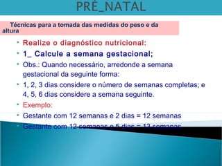  Realize o diagnóstico nutricional:
 1_ Calcule a semana gestacional;
 Obs.: Quando necessário, arredonde a semana
gestacional da seguinte forma:
 1, 2, 3 dias considere o número de semanas completas; e
4, 5, 6 dias considere a semana seguinte.
 Exemplo:
 Gestante com 12 semanas e 2 dias = 12 semanas
 Gestante com 12 semanas e 5 dias = 13 semanas
Técnicas para a tomada das medidas do peso e da
altura
 