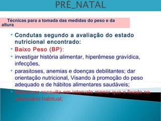  Condutas segundo a avaliação do estado
nutricional encontrado:
 Baixo Peso (BP):
 investigar história alimentar, hiperêmese gravídica,
infecções,
 parasitoses, anemias e doenças debilitantes; dar
orientação nutricional, Visando à promoção do peso
adequado e de hábitos alimentares saudáveis;
 Remarcar consulta em intervalo menor que o fixado no
calendário habitual;
Técnicas para a tomada das medidas do peso e da
altura
 