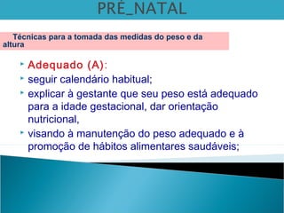  Adequado (A):
 seguir calendário habitual;
 explicar à gestante que seu peso está adequado
para a idade gestacional, dar orientação
nutricional,
 visando à manutenção do peso adequado e à
promoção de hábitos alimentares saudáveis;
Técnicas para a tomada das medidas do peso e da
altura
 