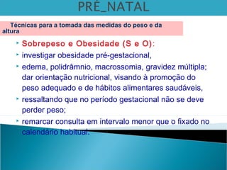 Sobrepeso e Obesidade (S e O):
 investigar obesidade pré-gestacional,
 edema, polidrâmnio, macrossomia, gravidez múltipla;
dar orientação nutricional, visando à promoção do
peso adequado e de hábitos alimentares saudáveis,
 ressaltando que no período gestacional não se deve
perder peso;
 remarcar consulta em intervalo menor que o fixado no
calendário habitual.
Técnicas para a tomada das medidas do peso e da
altura
 
