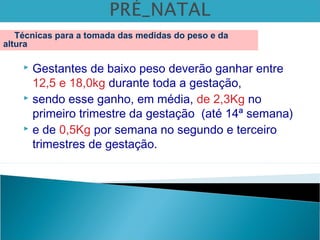  Gestantes de baixo peso deverão ganhar entre
12,5 e 18,0kg durante toda a gestação,
 sendo esse ganho, em média, de 2,3Kg no
primeiro trimestre da gestação (até 14ª semana)
 e de 0,5Kg por semana no segundo e terceiro
trimestres de gestação.
Técnicas para a tomada das medidas do peso e da
altura
 