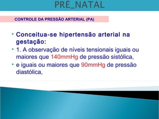  Conceitua-se hipertensão arterial na
gestação:
 1. A observação de níveis tensionais iguais ou
maiores que 140mmHg de pressão sistólica,
 e iguais ou maiores que 90mmHg de pressão
diastólica,
CONTROLE DA PRESSÃO ARTERIAL (PA)
 