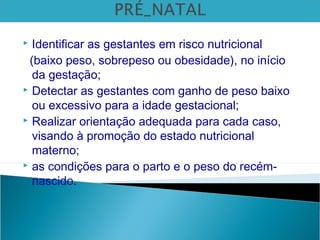  Identificar as gestantes em risco nutricional
(baixo peso, sobrepeso ou obesidade), no início
da gestação;
 Detectar as gestantes com ganho de peso baixo
ou excessivo para a idade gestacional;
 Realizar orientação adequada para cada caso,
visando à promoção do estado nutricional
materno;
 as condições para o parto e o peso do recém-
nascido.
 