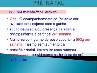  Obs.: O acompanhamento da PA deve ser
avaliado em conjunto com o ganho
 súbito de peso e/ou presença de edema,
principalmente a partir de 24ª semana.
 Mulheres com ganho de peso superior a 500g por
semana, mesmo sem aumento da
 pressão arterial, devem ter seus retornos
antecipados, considerando maior risco de pré-
eclâmpsia.
CONTROLE DA PRESSÃO ARTERIAL (PA)
 