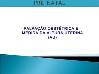 PALPAÇÃO OBSTÉTRICA E
MEDIDA DA ALTURA UTERINA
(AU)
 