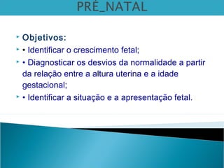  Objetivos:
 • Identificar o crescimento fetal;
 • Diagnosticar os desvios da normalidade a partir
da relação entre a altura uterina e a idade
gestacional;
 • Identificar a situação e a apresentação fetal.
 