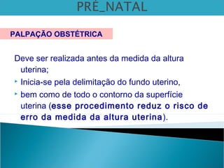 Deve ser realizada antes da medida da altura
uterina;
 Inicia-se pela delimitação do fundo uterino,
 bem como de todo o contorno da superfície
uterina (esse procedimento reduz o risco de
erro da medida da altura uterina).
PALPAÇÃO OBSTÉTRICA
 
