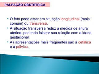  O feto pode estar em situação longitudinal (mais
comum) ou transversa.
 A situação transversa reduz a medida de altura
uterina, podendo falsear sua relação com a idade
gestacional.
 As apresentações mais freqüentes são a cefálica
e a pélvica.
PALPAÇÃO OBSTÉTRICA
 