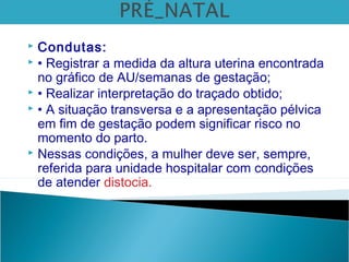  Condutas:
 • Registrar a medida da altura uterina encontrada
no gráfico de AU/semanas de gestação;
 • Realizar interpretação do traçado obtido;
 • A situação transversa e a apresentação pélvica
em fim de gestação podem significar risco no
momento do parto.
 Nessas condições, a mulher deve ser, sempre,
referida para unidade hospitalar com condições
de atender distocia.
 