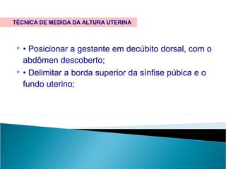  • Posicionar a gestante em decúbito dorsal, com o
abdômen descoberto;
 • Delimitar a borda superior da sínfise púbica e o
fundo uterino;
TÉCNICA DE MEDIDA DA ALTURA UTERINA
 